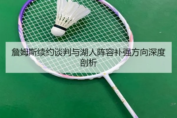 詹姆斯续约谈判与湖人阵容补强方向深度剖析