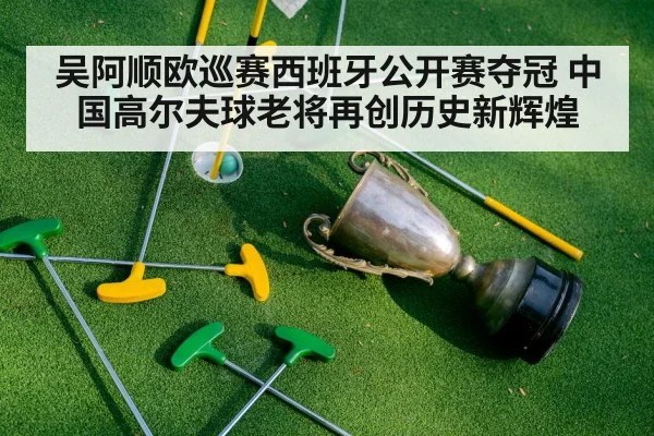 吴阿顺欧巡赛西班牙公开赛夺冠 中国高尔夫球老将再创历史新辉煌