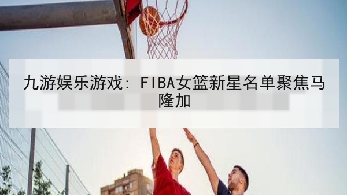 九游娱乐游戏: FIBA女篮新星名单聚焦马隆加