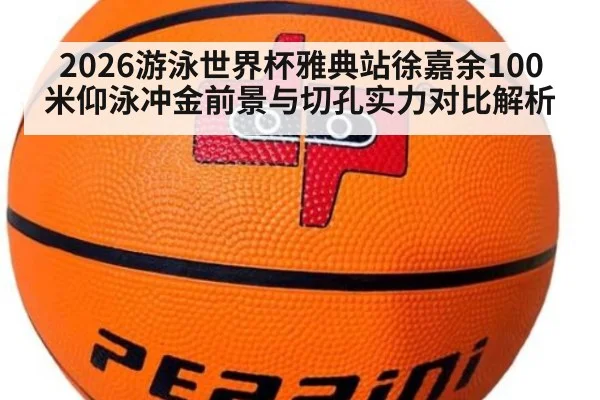 2026游泳世界杯雅典站徐嘉余100米仰泳冲金前景与切孔实力对比解析